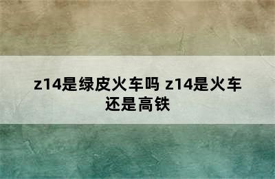 z14是绿皮火车吗 z14是火车还是高铁